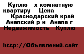 Куплю 2-х комнатную квартиру  › Цена ­ 3 500 000 - Краснодарский край, Анапский р-н, Анапа г. Недвижимость » Куплю   
